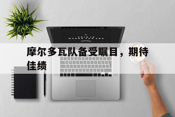 开云体育官方网站-摩尔多瓦队备受瞩目，期待佳绩的简单介绍